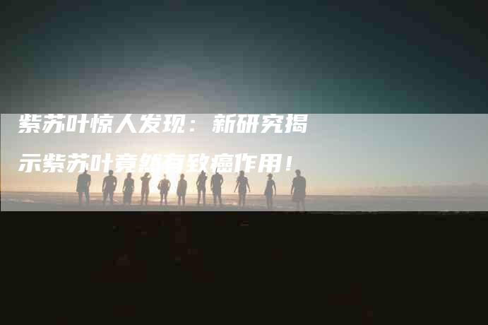紫苏叶惊人发现：新研究揭示紫苏叶竟然有致癌作用！-住家保姆月嫂服务_家政保洁钟点工家政服务_速上门月嫂网首页