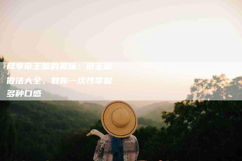 尽享帝王蟹的美味：帝王蟹做法大全，教你一次性掌握多种口感-住家保姆月嫂服务_家政保洁钟点工家政服务_速上门月嫂网首页