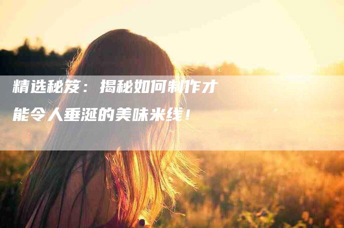 精选秘笈：揭秘如何制作才能令人垂涎的美味米线！-住家保姆月嫂服务_家政保洁钟点工家政服务_速上门月嫂网首页