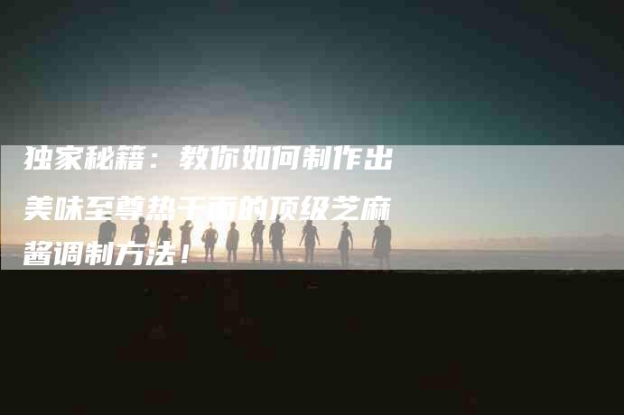 独家秘籍：教你如何制作出美味至尊热干面的顶级芝麻酱调制方法！