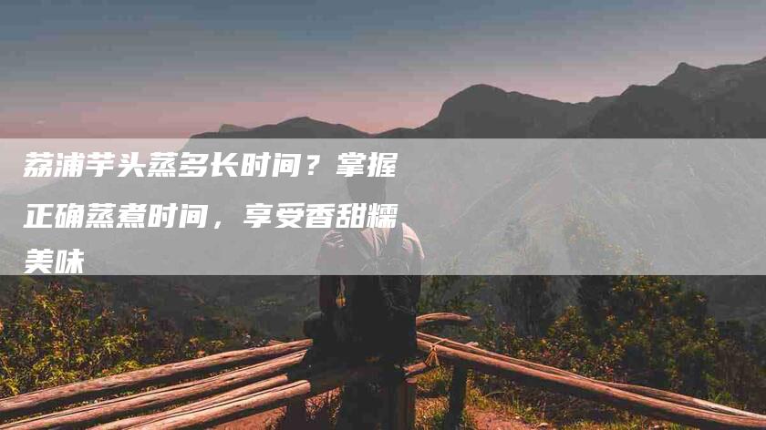 荔浦芋头蒸多长时间？掌握正确蒸煮时间，享受香甜糯美味-住家保姆月嫂服务_家政保洁钟点工家政服务_速上门月嫂网首页
