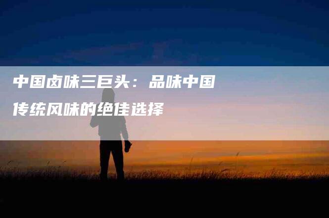 中国卤味三巨头：品味中国传统风味的绝佳选择-住家保姆月嫂服务_家政保洁钟点工家政服务_速上门月嫂网首页