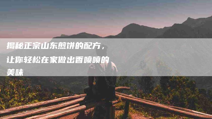 揭秘正宗山东煎饼的配方，让你轻松在家做出香喷喷的美味-住家保姆月嫂服务_家政保洁钟点工家政服务_速上门月嫂网首页