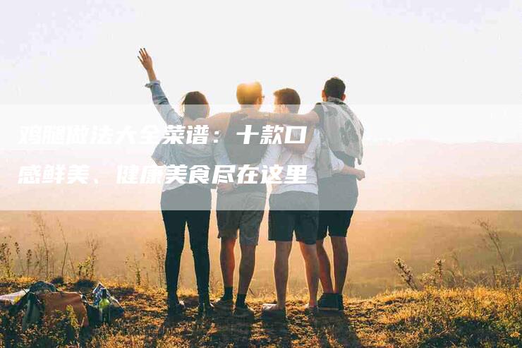 鸡腿做法大全菜谱：十款口感鲜美、健康美食尽在这里