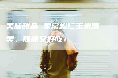 美味甜品 家常松仁玉米糖羹，健康又好吃！-住家保姆月嫂服务_家政保洁钟点工家政服务_速上门月嫂网首页
