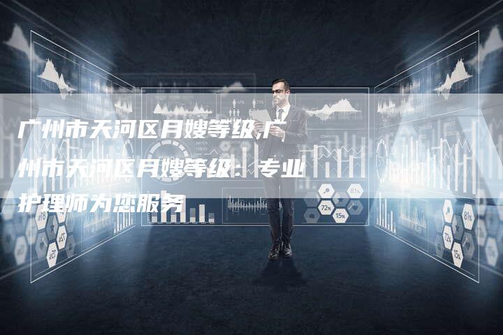 广州市天河区月嫂等级,广州市天河区月嫂等级：专业护理师为您服务