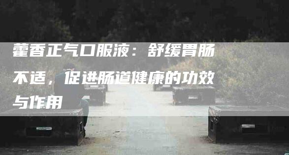 藿香正气口服液：舒缓胃肠不适，促进肠道健康的功效与作用-住家保姆月嫂服务_家政保洁钟点工家政服务_速上门月嫂网首页