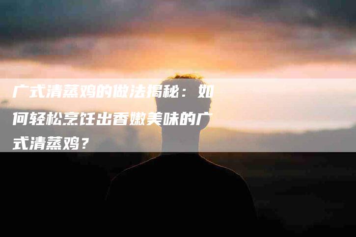 广式清蒸鸡的做法揭秘：如何轻松烹饪出香嫩美味的广式清蒸鸡？