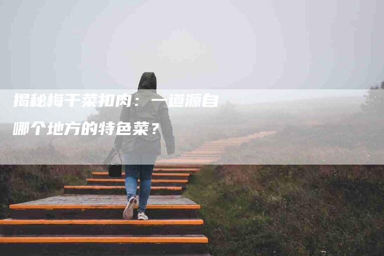 揭秘梅干菜扣肉：一道源自哪个地方的特色菜？-住家保姆月嫂服务_家政保洁钟点工家政服务_速上门月嫂网首页