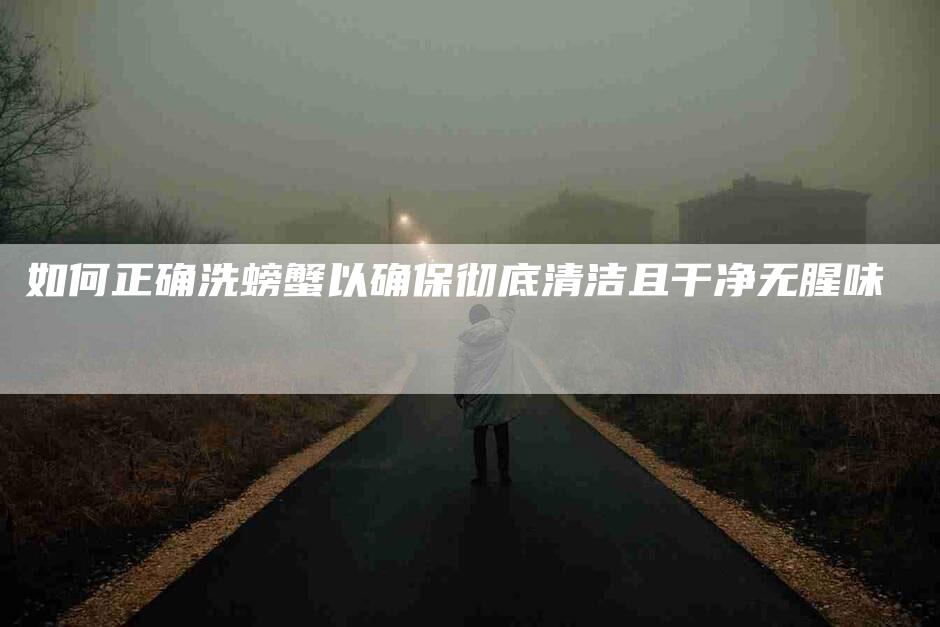 如何正确洗螃蟹以确保彻底清洁且干净无腥味