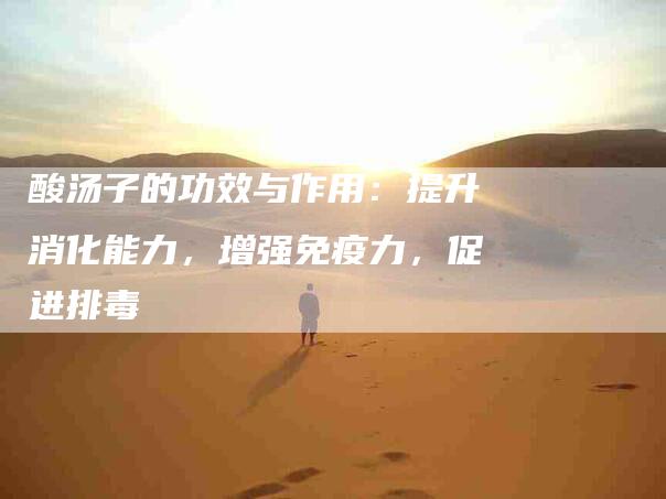 酸汤子的功效与作用：提升消化能力，增强免疫力，促进排毒-住家保姆月嫂服务_家政保洁钟点工家政服务_速上门月嫂网首页
