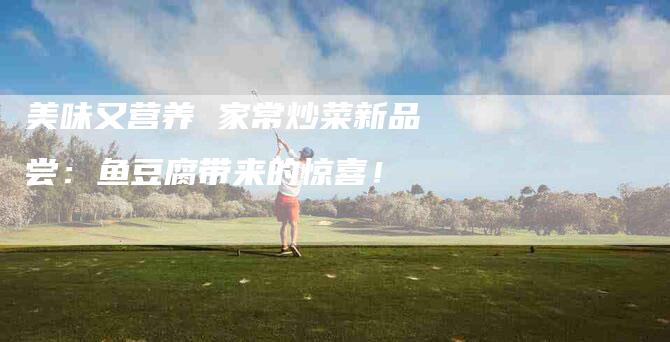 美味又营养 家常炒菜新品尝：鱼豆腐带来的惊喜！-住家保姆月嫂服务_家政保洁钟点工家政服务_速上门月嫂网首页