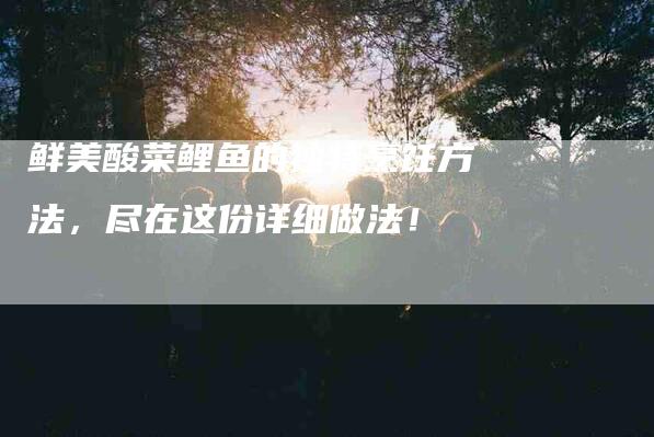 鲜美酸菜鲤鱼的独特烹饪方法，尽在这份详细做法！