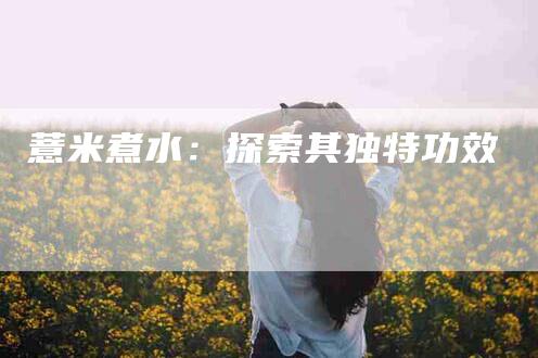 薏米煮水：探索其独特功效-住家保姆月嫂服务_家政保洁钟点工家政服务_速上门月嫂网首页