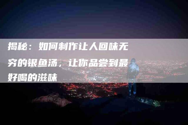 揭秘：如何制作让人回味无穷的银鱼汤，让你品尝到最好喝的滋味-住家保姆月嫂服务_家政保洁钟点工家政服务_速上门月嫂网首页