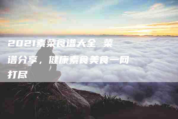 2021素菜食谱大全 菜谱分享，健康素食美食一网打尽-住家保姆月嫂服务_家政保洁钟点工家政服务_速上门月嫂网首页