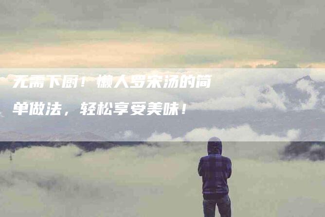 无需下厨！懒人罗宋汤的简单做法，轻松享受美味！-住家保姆月嫂服务_家政保洁钟点工家政服务_速上门月嫂网首页