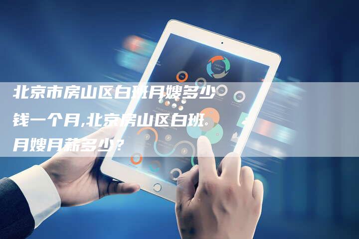 北京市房山区白班月嫂多少钱一个月,北京房山区白班月嫂月薪多少？