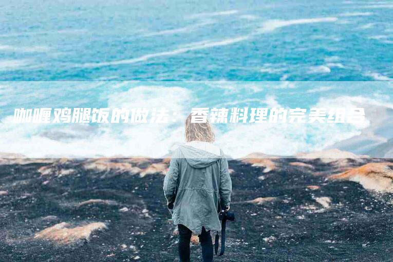咖喱鸡腿饭的做法：香辣料理的完美组合-住家保姆月嫂服务_家政保洁钟点工家政服务_速上门月嫂网首页