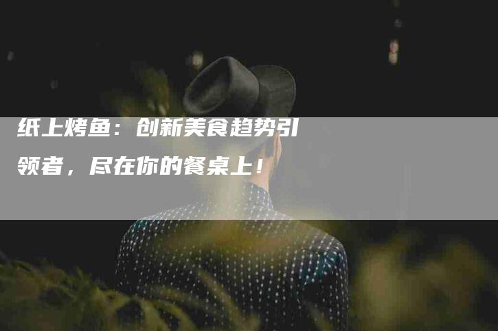 纸上烤鱼：创新美食趋势引领者，尽在你的餐桌上！-住家保姆月嫂服务_家政保洁钟点工家政服务_速上门月嫂网首页