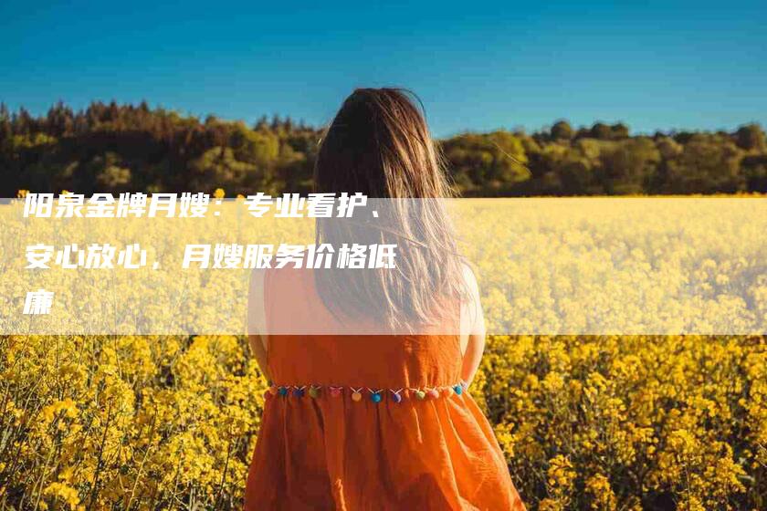 阳泉金牌月嫂：专业看护、安心放心，月嫂服务价格低廉