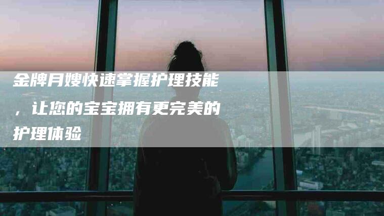 金牌月嫂快速掌握护理技能，让您的宝宝拥有更完美的护理体验