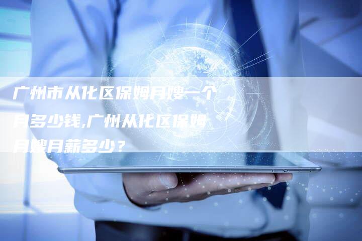 广州市从化区保姆月嫂一个月多少钱,广州从化区保姆月嫂月薪多少？