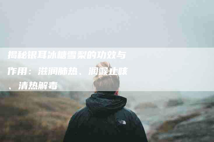 揭秘银耳冰糖雪梨的功效与作用：滋润肺热、润喉止咳、清热解毒