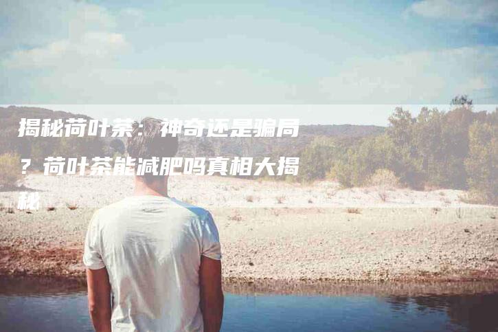 揭秘荷叶茶：神奇还是骗局？荷叶茶能减肥吗真相大揭秘