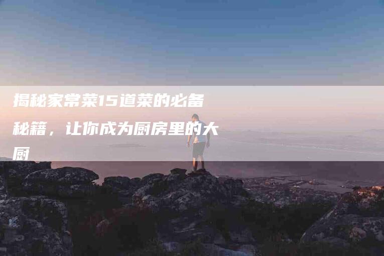 揭秘家常菜15道菜的必备秘籍，让你成为厨房里的大厨-住家保姆月嫂服务_家政保洁钟点工家政服务_速上门月嫂网首页