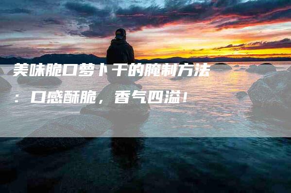 美味脆口萝卜干的腌制方法：口感酥脆，香气四溢！-住家保姆月嫂服务_家政保洁钟点工家政服务_速上门月嫂网首页