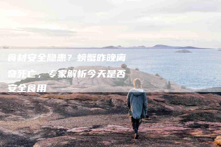 食材安全隐患？螃蟹昨晚离奇死亡，专家解析今天是否安全食用-住家保姆月嫂服务_家政保洁钟点工家政服务_速上门月嫂网首页