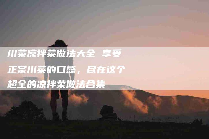 川菜凉拌菜做法大全 享受正宗川菜的口感，尽在这个超全的凉拌菜做法合集