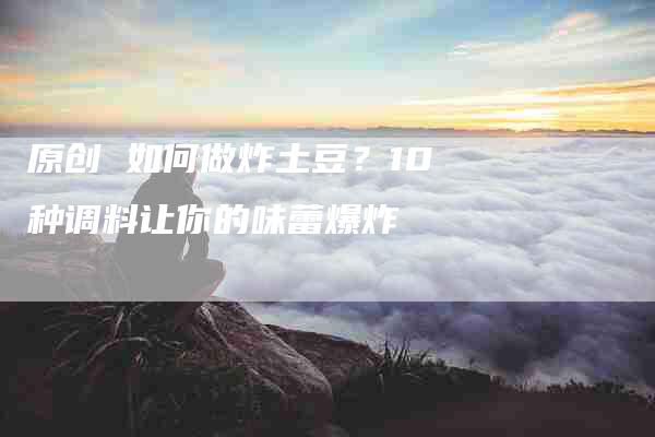 原创 如何做炸土豆？10种调料让你的味蕾爆炸