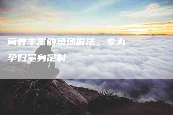 营养丰富的鱼汤做法，专为孕妇量身定制-住家保姆月嫂服务_家政保洁钟点工家政服务_速上门月嫂网首页
