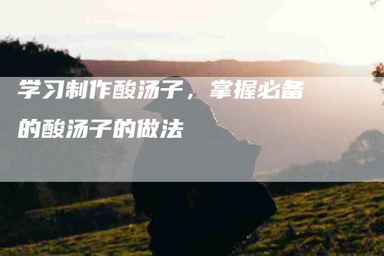 学习制作酸汤子,掌握必备的酸汤子的做法-住家保姆月嫂服务_家政保洁钟点工家政服务_速上门月嫂网首页