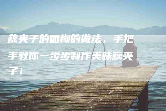 藕夹子的面糊的做法，手把手教你一步步制作美味藕夹子！-住家保姆月嫂服务_家政保洁钟点工家政服务_速上门月嫂网首页