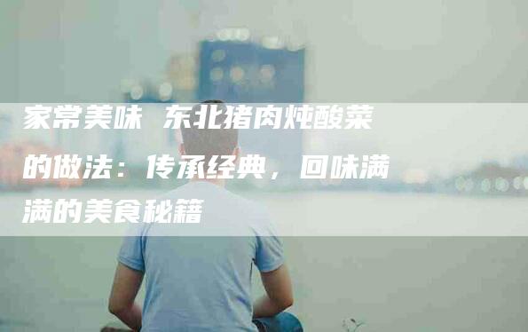 家常美味 东北猪肉炖酸菜的做法：传承经典，回味满满的美食秘籍