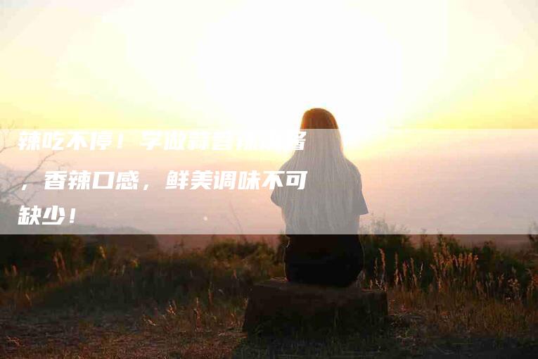 辣吃不停！学做蒜蓉辣椒酱，香辣口感，鲜美调味不可缺少！