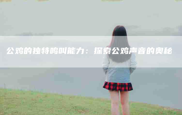公鸡的独特鸣叫能力：探索公鸡声音的奥秘