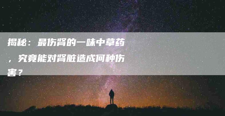 揭秘：最伤肾的一味中草药，究竟能对肾脏造成何种伤害？-住家保姆月嫂服务_家政保洁钟点工家政服务_速上门月嫂网首页