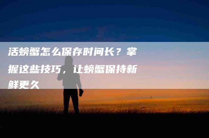 活螃蟹怎么保存时间长？掌握这些技巧，让螃蟹保持新鲜更久-住家保姆月嫂服务_家政保洁钟点工家政服务_速上门月嫂网首页