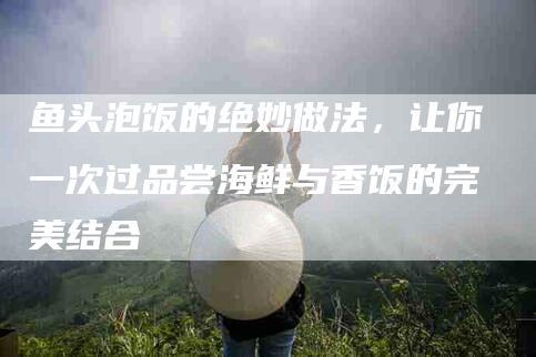 鱼头泡饭的绝妙做法，让你一次过品尝海鲜与香饭的完美结合