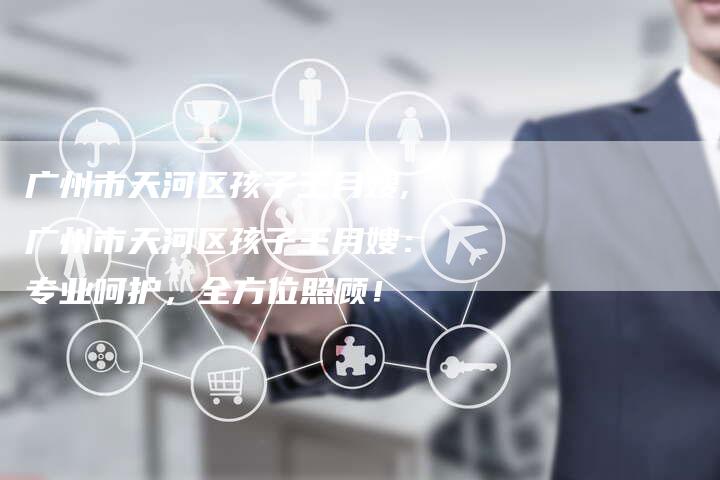 广州市天河区孩子王月嫂,广州市天河区孩子王月嫂：专业呵护，全方位照顾！-住家保姆月嫂服务_家政保洁钟点工家政服务_速上门月嫂网首页