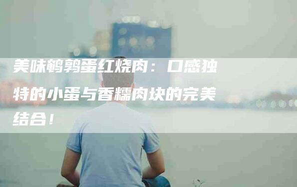 美味鹌鹑蛋红烧肉：口感独特的小蛋与香糯肉块的完美结合！