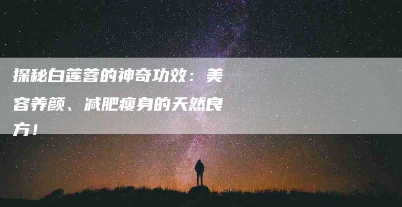 探秘白莲蓉的神奇功效：美容养颜、减肥瘦身的天然良方！-住家保姆月嫂服务_家政保洁钟点工家政服务_速上门月嫂网首页