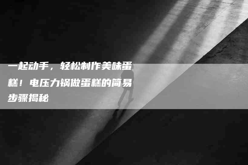 一起动手，轻松制作美味蛋糕！电压力锅做蛋糕的简易步骤揭秘-住家保姆月嫂服务_家政保洁钟点工家政服务_速上门月嫂网首页