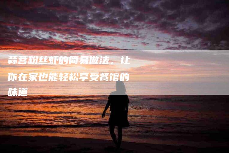 蒜蓉粉丝虾的简易做法，让你在家也能轻松享受餐馆的味道-住家保姆月嫂服务_家政保洁钟点工家政服务_速上门月嫂网首页