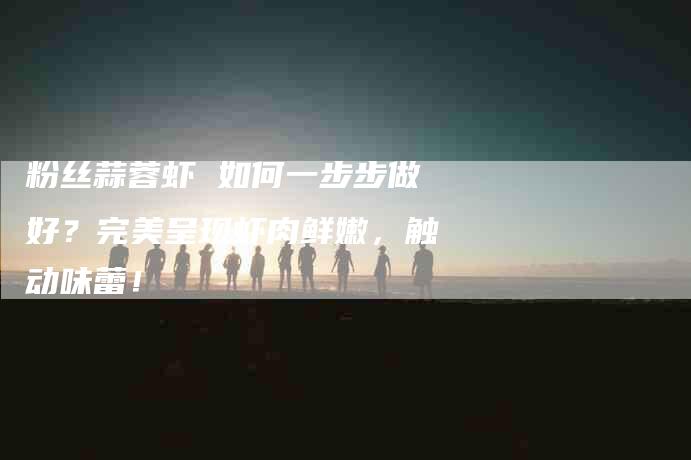 粉丝蒜蓉虾 如何一步步做好？完美呈现虾肉鲜嫩，触动味蕾！-住家保姆月嫂服务_家政保洁钟点工家政服务_速上门月嫂网首页