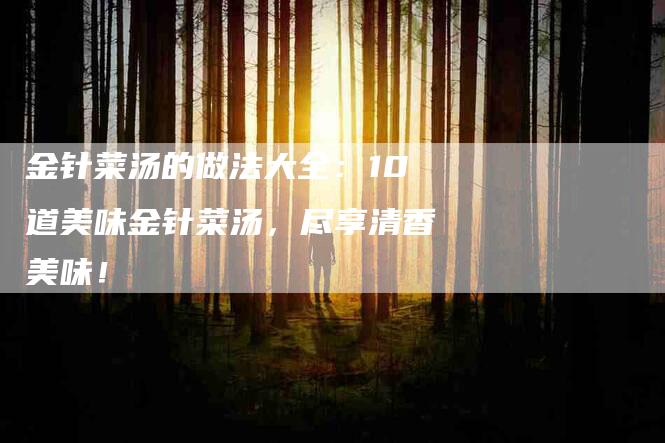 金针菜汤的做法大全：10道美味金针菜汤，尽享清香美味！-住家保姆月嫂服务_家政保洁钟点工家政服务_速上门月嫂网首页